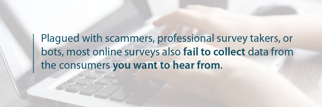Plagued with scammers, professional survey takers, or bots, most online surveys also fail to collect data from the consumers you want to hear from.